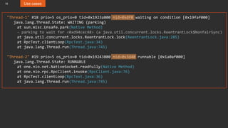 18 Use cases
"Thread-1" #18 prio=5 os_prio=0 tid=0x1923a800 nid=0xdf8 waiting on condition [0x19faf000]
java.lang.Thread.State: WAITING (parking)
at sun.misc.Unsafe.park(Native Method)
- parking to wait for <0xd94cec48> (a java.util.concurrent.locks.ReentrantLock$NonfairSync)
at java.util.concurrent.locks.ReentrantLock.lock(ReentrantLock.java:285)
at RpcTest.clientLoop(RpcTest.java:34)
at java.lang.Thread.run(Thread.java:745)
"Thread-2" #19 prio=5 os_prio=0 tid=0x19243800 nid=0x3d40 runnable [0x1a0af000]
java.lang.Thread.State: RUNNABLE
at one.nio.net.NativeSocket.readFully(Native Method)
at one.nio.rpc.RpcClient.invoke(RpcClient.java:76)
at RpcTest.clientLoop(RpcTest.java:36)
at java.lang.Thread.run(Thread.java:745)
 