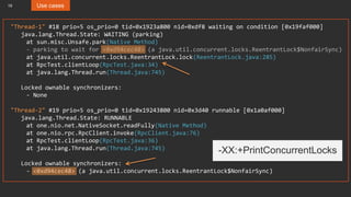 19 Use cases
"Thread-1" #18 prio=5 os_prio=0 tid=0x1923a800 nid=0xdf8 waiting on condition [0x19faf000]
java.lang.Thread.State: WAITING (parking)
at sun.misc.Unsafe.park(Native Method)
- parking to wait for <0xd94cec48> (a java.util.concurrent.locks.ReentrantLock$NonfairSync)
at java.util.concurrent.locks.ReentrantLock.lock(ReentrantLock.java:285)
at RpcTest.clientLoop(RpcTest.java:34)
at java.lang.Thread.run(Thread.java:745)
Locked ownable synchronizers:
- None
"Thread-2" #19 prio=5 os_prio=0 tid=0x19243800 nid=0x3d40 runnable [0x1a0af000]
java.lang.Thread.State: RUNNABLE
at one.nio.net.NativeSocket.readFully(Native Method)
at one.nio.rpc.RpcClient.invoke(RpcClient.java:76)
at RpcTest.clientLoop(RpcTest.java:36)
at java.lang.Thread.run(Thread.java:745)
Locked ownable synchronizers:
- <0xd94cec48> (a java.util.concurrent.locks.ReentrantLock$NonfairSync)
-XX:+PrintConcurrentLocks
 
