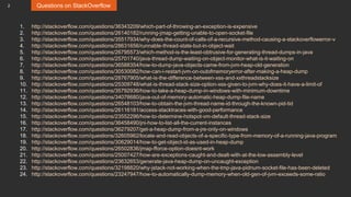 2 Questions on StackOverflow
1. http://stackoverflow.com/questions/36343209/which-part-of-throwing-an-exception-is-expensive
2. http://stackoverflow.com/questions/26140182/running-jmap-getting-unable-to-open-socket-file
3. http://stackoverflow.com/questions/35517934/why-does-the-count-of-calls-of-a-recursive-method-causing-a-stackoverflowerror-v
4. http://stackoverflow.com/questions/28631656/runnable-thread-state-but-in-object-wait
5. http://stackoverflow.com/questions/26795573/which-method-is-the-least-obtrusive-for-generating-thread-dumps-in-java
6. http://stackoverflow.com/questions/25701740/java-thread-dump-waiting-on-object-monitor-what-is-it-waiting-on
7. http://stackoverflow.com/questions/36588354/how-to-dump-java-objects-came-from-jvm-heap-old-generation
8. http://stackoverflow.com/questions/30530082/how-can-i-restart-jvm-on-outofmemoryerror-after-making-a-heap-dump
9. http://stackoverflow.com/questions/28767905/what-is-the-difference-between-xss-and-xxthreadstacksize
10. http://stackoverflow.com/questions/25309748/what-is-thread-stack-size-option-xss-given-to-jvm-why-does-it-have-a-limit-of
11. http://stackoverflow.com/questions/35792936/how-to-take-a-heap-dump-in-windows-with-minimum-downtime
12. http://stackoverflow.com/questions/34076680/java-out-of-memory-automatic-heap-dump-file-name
13. http://stackoverflow.com/questions/26548103/how-to-obtain-the-jvm-thread-name-id-through-the-known-pid-tid
14. http://stackoverflow.com/questions/26116181/access-stacktraces-with-good-performance
15. http://stackoverflow.com/questions/23552296/how-to-determine-hotspot-vm-default-thread-stack-size
16. http://stackoverflow.com/questions/36458490/jni-how-to-list-all-the-current-instances
17. http://stackoverflow.com/questions/36279207/get-a-heap-dump-from-a-jre-only-on-windows
18. http://stackoverflow.com/questions/32605962/locate-and-read-objects-of-a-specific-type-from-memory-of-a-running-java-program
19. http://stackoverflow.com/questions/30629014/how-to-get-object-id-as-used-in-heap-dump
20. http://stackoverflow.com/questions/26502836/jmap-fforce-option-doesnt-work
21. http://stackoverflow.com/questions/25007427/how-are-exceptions-caught-and-dealt-with-at-the-low-assembly-level
22. http://stackoverflow.com/questions/23632653/generate-java-heap-dump-on-uncaught-exception
23. http://stackoverflow.com/questions/32198820/why-jstack-not-working-when-the-tmp-java-pidnum-socket-file-has-been-deleted
24. http://stackoverflow.com/questions/23247947/how-to-automatically-dump-memory-when-old-gen-of-jvm-exceeds-some-ratio
 