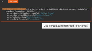 20 Use cases
"RPC Client 192.168.0.11" #19 prio=5 os_prio=0 tid=0x19243800 nid=0x3d40 runnable [0x1a0af000]
java.lang.Thread.State: RUNNABLE
at one.nio.net.NativeSocket.readFully(Native Method)
at one.nio.rpc.RpcClient.invoke(RpcClient.java:76)
at RpcTest.clientLoop(RpcTest.java:36)
at java.lang.Thread.run(Thread.java:745)
Use Thread.currentThread().setName()
 