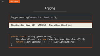 22 Use cases
Logging
logger.warning("Operation timed out");
[Controller.java:123] WARNING: Operation timed out
public static String getLocation() {
StackTraceElement s = new Exception().getStackTrace()[2];
return s.getFileName() + ':' + s.getLineNumber();
}
 