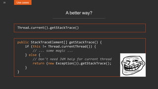23 Use cases
A better way?
Thread.current().getStackTrace()
public StackTraceElement[] getStackTrace() {
if (this != Thread.currentThread()) {
// ... some magic ...
} else {
// Don't need JVM help for current thread
return (new Exception()).getStackTrace();
}
}
 