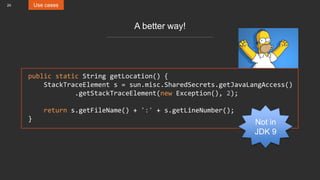 24 Use cases
A better way!
public static String getLocation() {
StackTraceElement s = sun.misc.SharedSecrets.getJavaLangAccess()
.getStackTraceElement(new Exception(), 2);
return s.getFileName() + ':' + s.getLineNumber();
}
Not in
JDK 9
 