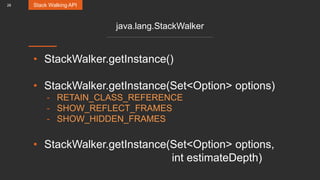 28
java.lang.StackWalker
• StackWalker.getInstance()
• StackWalker.getInstance(Set<Option> options)
- RETAIN_CLASS_REFERENCE
- SHOW_REFLECT_FRAMES
- SHOW_HIDDEN_FRAMES
• StackWalker.getInstance(Set<Option> options,
int estimateDepth)
Stack Walking API
 