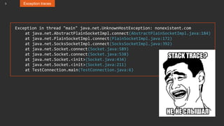 3 Exception traces
Exception in thread "main" java.net.UnknownHostException: nonexistent.com
at java.net.AbstractPlainSocketImpl.connect(AbstractPlainSocketImpl.java:184)
at java.net.PlainSocketImpl.connect(PlainSocketImpl.java:172)
at java.net.SocksSocketImpl.connect(SocksSocketImpl.java:392)
at java.net.Socket.connect(Socket.java:589)
at java.net.Socket.connect(Socket.java:538)
at java.net.Socket.<init>(Socket.java:434)
at java.net.Socket.<init>(Socket.java:211)
at TestConnection.main(TestConnection.java:6)
 