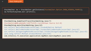 31 Stack Walking API
StackWalker sw = StackWalker.getInstance(StackWalker.Option.SHOW_HIDDEN_FRAMES);
sw.forEach(System.out::println);
StackWalking.dumpStackTrace(StackWalking.java:7)
StackWalking$$Lambda$1/1287712235.run(Unknown Source bci:0)
StackWalking.main(StackWalking.java:12)
sun.reflect.NativeMethodAccessorImpl.invoke0(Native Method)
sun.reflect.NativeMethodAccessorImpl.invoke(NativeMethodAccessorImpl.java:62)
sun.reflect.DelegatingMethodAccessorImpl.invoke(DelegatingMethodAccessorImpl.java:43)
java.lang.reflect.Method.invoke(Method.java:531)
com.intellij.rt.execution.application.AppMain.main(AppMain.java:144)
 