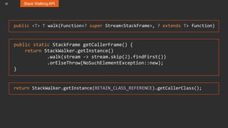 32 Stack Walking API
public <T> T walk(Function<? super Stream<StackFrame>, ? extends T> function)
public static StackFrame getCallerFrame() {
return StackWalker.getInstance()
.walk(stream -> stream.skip(2).findFirst())
.orElseThrow(NoSuchElementException::new);
}
return StackWalker.getInstance(RETAIN_CLASS_REFERENCE).getCallerClass();
 
