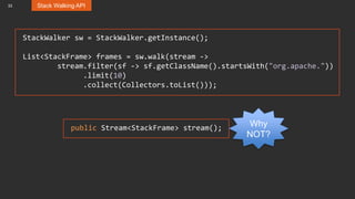 33 Stack Walking API
StackWalker sw = StackWalker.getInstance();
List<StackFrame> frames = sw.walk(stream ->
stream.filter(sf -> sf.getClassName().startsWith("org.apache."))
.limit(10)
.collect(Collectors.toList()));
public Stream<StackFrame> stream(); Why
NOT?
 