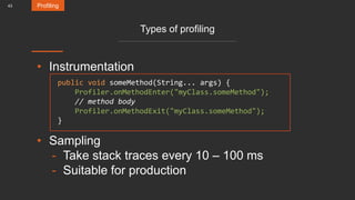 43
Types of profiling
• Instrumentation
• Sampling
- Take stack traces every 10 – 100 ms
- Suitable for production
Profiling
public void someMethod(String... args) {
Profiler.onMethodEnter("myClass.someMethod");
// method body
Profiler.onMethodExit("myClass.someMethod");
}
 