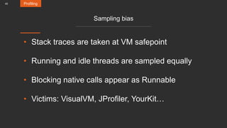 45
Sampling bias
• Stack traces are taken at VM safepoint
• Running and idle threads are sampled equally
• Blocking native calls appear as Runnable
• Victims: VisualVM, JProfiler, YourKit…
Profiling
 