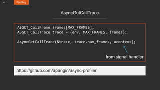 47 Profiling
AsyncGetCallTrace
ASGCT_CallFrame frames[MAX_FRAMES];
ASGCT_CallTrace trace = {env, MAX_FRAMES, frames};
AsyncGetCallTrace(&trace, trace.num_frames, ucontext);
from signal handler
https://github.com/apangin/async-profiler
 