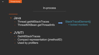 49
In-process
• Java
- Thread.getAllStackTraces
- ThreadMXBean.getThreadInfo
• JVMTI
- GetAllStackTraces
- Compact representation (jmethodID)
- Used by profilers
Thread dump
StackTraceElement[]
+ locked monitors
 