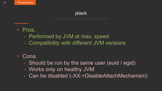 53
jstack
• Pros.
- Performed by JVM at max. speed
- Compatibility with different JVM versions
• Cons.
- Should be run by the same user (euid / egid)
- Works only on healthy JVM
- Can be disabled (-XX:+DisableAttachMechanism)
Thread dump
 