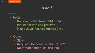 56
jstack -F
• Pros.
- No cooperation from JVM required
- root can dump any process
- Mixed Java+Natives frames (-m)
• Cons.
- Slow
- Requires the same version of JVM
- No thread names, no lock info
Thread dump
 