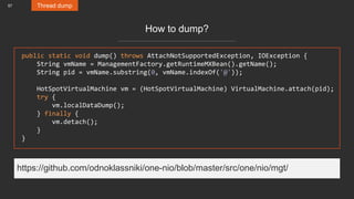 57 Thread dump
How to dump?
public static void dump() throws AttachNotSupportedException, IOException {
String vmName = ManagementFactory.getRuntimeMXBean().getName();
String pid = vmName.substring(0, vmName.indexOf('@'));
HotSpotVirtualMachine vm = (HotSpotVirtualMachine) VirtualMachine.attach(pid);
try {
vm.localDataDump();
} finally {
vm.detach();
}
}
https://github.com/odnoklassniki/one-nio/blob/master/src/one/nio/mgt/
 