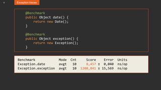 6 Exception traces
@Benchmark
public Object date() {
return new Date();
}
@Benchmark
public Object exception() {
return new Exception();
}
Benchmark Mode Cnt Score Error Units
Exception.date avgt 10 8,457 ± 0,040 ns/op
Exception.exception avgt 10 1208,841 ± 15,569 ns/op
 