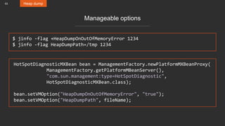 63 Heap dump
Manageable options
HotSpotDiagnosticMXBean bean = ManagementFactory.newPlatformMXBeanProxy(
ManagementFactory.getPlatformMBeanServer(),
"com.sun.management:type=HotSpotDiagnostic",
HotSpotDiagnosticMXBean.class);
bean.setVMOption("HeapDumpOnOutOfMemoryError", "true");
bean.setVMOption("HeapDumpPath", fileName);
$ jinfo -flag +HeapDumpOnOutOfMemoryError 1234
$ jinfo -flag HeapDumpPath=/tmp 1234
 