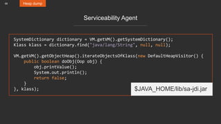 68 Heap dump
Serviceability Agent
SystemDictionary dictionary = VM.getVM().getSystemDictionary();
Klass klass = dictionary.find("java/lang/String", null, null);
VM.getVM().getObjectHeap().iterateObjectsOfKlass(new DefaultHeapVisitor() {
public boolean doObj(Oop obj) {
obj.printValue();
System.out.println();
return false;
}
}, klass); $JAVA_HOME/lib/sa-jdi.jar
 