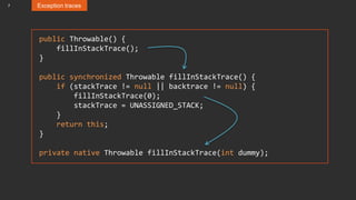 7 Exception traces
public Throwable() {
fillInStackTrace();
}
public synchronized Throwable fillInStackTrace() {
if (stackTrace != null || backtrace != null) {
fillInStackTrace(0);
stackTrace = UNASSIGNED_STACK;
}
return this;
}
private native Throwable fillInStackTrace(int dummy);
 