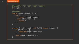 10 Exception traces
@Param({"1", "2", "10", "100", "1000"})
int depth;
@Benchmark
public Object throwCatch() {
try {
return recursive(depth);
} catch (Exception e) {
return e;
}
}
private Object recursive(int depth) throws Exception {
if (depth == 0) {
throw new LightException();
}
return recursive(depth - 1);
}
 
