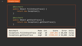 12 Exception traces
@Benchmark
public Object fillInStackTrace() {
return new Exception();
}
@Benchmark
public Object getStackTrace() {
return new Exception().getStackTrace();
}
Benchmark Mode Cnt Score Error Units
Exceptions.fillInStackTrace avgt 10 1207,092 ± 10,150 ns/op
Exceptions.getStackTrace avgt 10 13388,665 ± 54,684 ns/op
 
