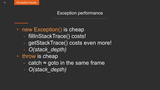 15
Exception performance
• new Exception() is cheap
- fillInStackTrace() costs!
- getStackTrace() costs even more!
- O(stack_depth)
• throw is cheap
- catch ≈ goto in the same frame
- O(stack_depth)
Exception traces
 