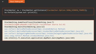 29 Stack Walking API
StackWalker sw = StackWalker.getInstance(StackWalker.Option.SHOW_HIDDEN_FRAMES);
sw.forEach(System.out::println);
StackWalking.dumpStackTrace(StackWalking.java:7)
StackWalking$$Lambda$1/1287712235.run(Unknown Source bci:0)
StackWalking.main(StackWalking.java:12)
sun.reflect.NativeMethodAccessorImpl.invoke0(Native Method)
sun.reflect.NativeMethodAccessorImpl.invoke(NativeMethodAccessorImpl.java:62)
sun.reflect.DelegatingMethodAccessorImpl.invoke(DelegatingMethodAccessorImpl.java:43)
java.lang.reflect.Method.invoke(Method.java:531)
com.intellij.rt.execution.application.AppMain.main(AppMain.java:144)
 