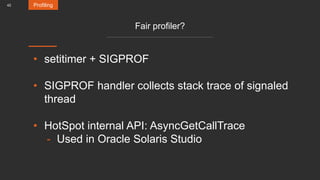 42
Fair profiler?
• setitimer + SIGPROF
• SIGPROF handler collects stack trace of signaled
thread
• HotSpot internal API: AsyncGetCallTrace
- Used in Oracle Solaris Studio
Profiling
 