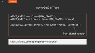 43 Profiling
AsyncGetCallTrace
ASGCT_CallFrame frames[MAX_FRAMES];
ASGCT_CallTrace trace = {env, MAX_FRAMES, frames};
AsyncGetCallTrace(&trace, trace.num_frames, ucontext);
from signal handler
https://github.com/apangin/async-profiler
 