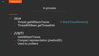 45
In-process
• Java
- Thread.getAllStackTraces
- ThreadMXBean.getThreadInfo
• JVMTI
- GetAllStackTraces
- Compact representation (jmethodID)
- Used by profilers
Thread dump
 StackTraceElement[]
 