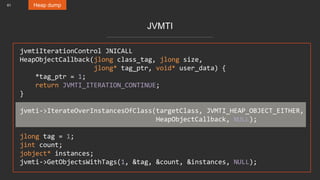 61 Heap dump
JVMTI
jvmtiIterationControl JNICALL
HeapObjectCallback(jlong class_tag, jlong size,
jlong* tag_ptr, void* user_data) {
*tag_ptr = 1;
return JVMTI_ITERATION_CONTINUE;
}
jvmti->IterateOverInstancesOfClass(targetClass, JVMTI_HEAP_OBJECT_EITHER,
HeapObjectCallback, NULL);
jlong tag = 1;
jint count;
jobject* instances;
jvmti->GetObjectsWithTags(1, &tag, &count, &instances, NULL);
 
