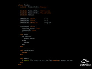 class Resize
extend ActiveModel::Naming
include ActiveModel::Conversion
include ActiveModel::Validations
include Virtus
attribute :size, Size
attribute :user, User
attribute :droplet, Droplet
validates :size,
allowed_size: true,
presence: true
def save
if valid?
event.save!
else
false
end
end
def persisted?
false
end
def event
@_event ||= EventFactory.build(:resize, event_params)
end
end
 