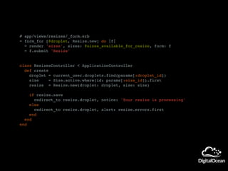 # app/views/resizes/_form.erb
= form_for [@droplet, Resize.new] do |f|
= render 'sizes', sizes: @sizes_available_for_resize, form: f
= f.submit 'Resize'
class ResizesController < ApplicationController
def create
droplet = current_user.droplets.find(params[:droplet_id])
size = Size.active.where(id: params[:size_id]).first
resize = Resize.new(droplet: droplet, size: size)
if resize.save
redirect_to resize.droplet, notice: 'Your resize is processing'
else
redirect_to resize.droplet, alert: resize.errors.first
end
end
end
 