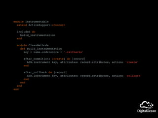 module Instrumentable
extend ActiveSupport::Concern
included do
build_instrumentation
end
module ClassMethods
def build_instrumentation
key = name.underscore + '.callbacks'
after_commit(on: :create) do |record|
ASN.instrument key, attributes: record.attributes, action: 'create'
end
after_rollback do |record|
ASN.instrument key, attributes: record.attributes, action: 'rollback'
end
end
end
end
 