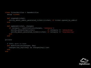 class TicketNotifier < BaseNotifier
setup :ticket
def created(ticket)
notify_about_admin_generated_ticket!(ticket) if ticket.opened_by_admin?
end
def updated(ticket, changes)
if category = modification(changes, 'category')
notify_networking(ticket) if category == 'networking'
notify_about_escalated_ticket(ticket) if category == 'engineering'
end
end
private
# TODO: move to base
def modification(changes, key)
changes.has_key?(key) && changes[key].last
end
end
 