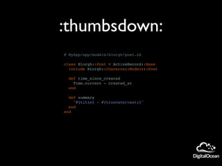 # MyApp/app/models/blorgh/post.rb
class Blorgh::Post < ActiveRecord::Base
include Blorgh::Concerns::Models::Post
def time_since_created
Time.current - created_at
end
def summary
"#{title} - #{truncate(text)}"
end
end
:thumbsdown:
 