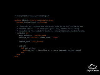 # Blorgh/lib/concerns/models/post
module Blorgh::Concerns::Models::Post
extend ActiveSupport::Concern
# 'included do' causes the included code to be evaluated in the
# context where it is included (post.rb), rather than being
# executed in the module's context (blorgh/concerns/models/post).
included do
attr_accessor :author_name
belongs_to :author, class_name: "User"
before_save :set_author
private
def set_author
self.author = User.find_or_create_by(name: author_name)
end
end
end
 