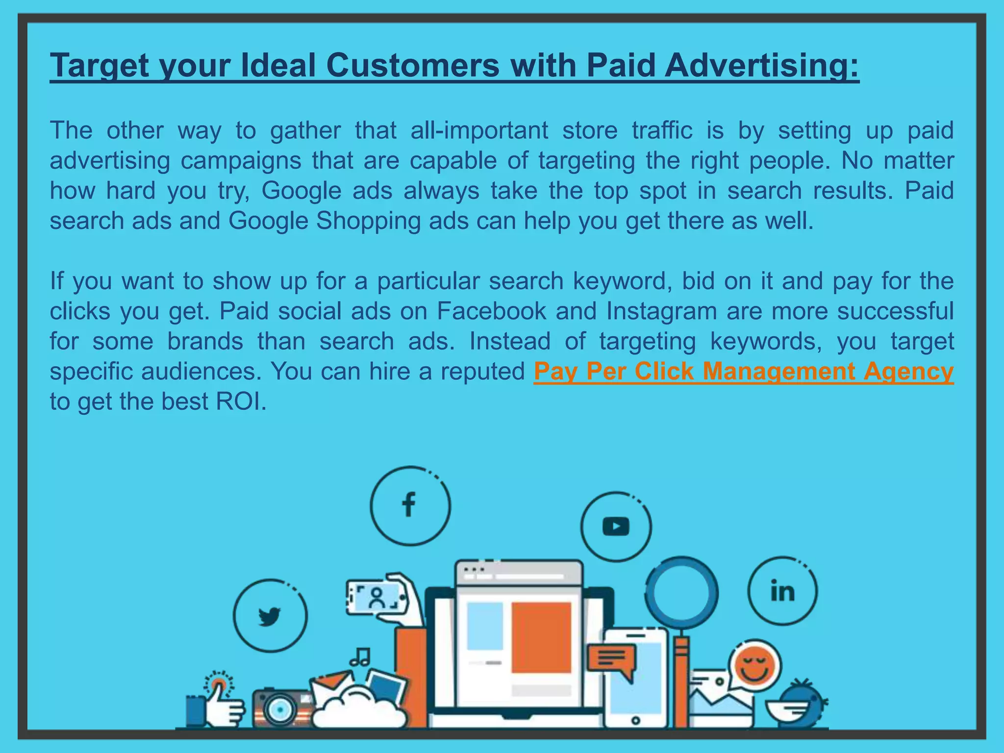 Target your Ideal Customers with Paid Advertising:
The other way to gather that all-important store traffic is by setting up paid
advertising campaigns that are capable of targeting the right people. No matter
how hard you try, Google ads always take the top spot in search results. Paid
search ads and Google Shopping ads can help you get there as well.
If you want to show up for a particular search keyword, bid on it and pay for the
clicks you get. Paid social ads on Facebook and Instagram are more successful
for some brands than search ads. Instead of targeting keywords, you target
specific audiences. You can hire a reputed Pay Per Click Management Agency
to get the best ROI.
 
