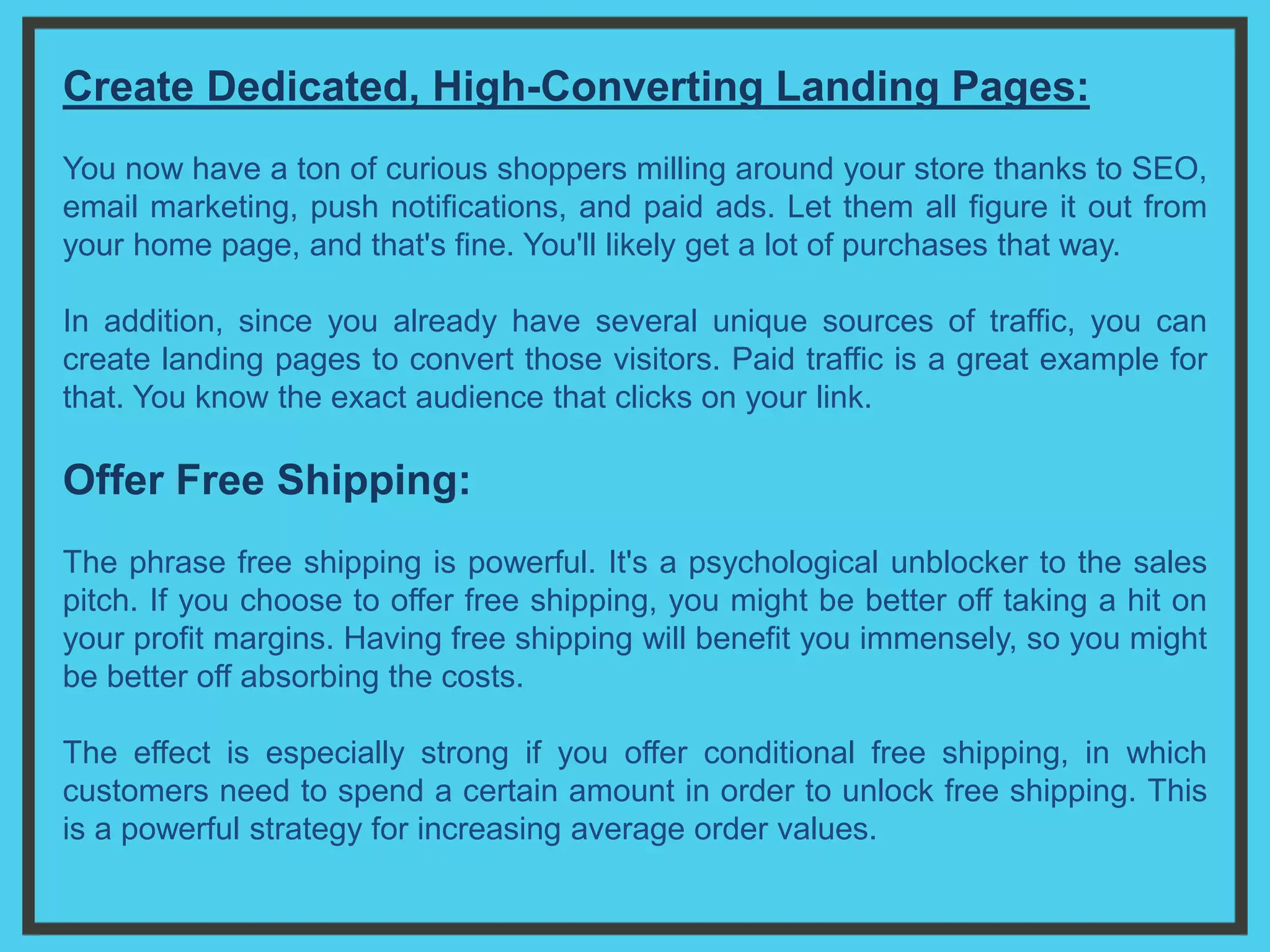 Create Dedicated, High-Converting Landing Pages:
You now have a ton of curious shoppers milling around your store thanks to SEO,
email marketing, push notifications, and paid ads. Let them all figure it out from
your home page, and that's fine. You'll likely get a lot of purchases that way.
In addition, since you already have several unique sources of traffic, you can
create landing pages to convert those visitors. Paid traffic is a great example for
that. You know the exact audience that clicks on your link.
Offer Free Shipping:
The phrase free shipping is powerful. It's a psychological unblocker to the sales
pitch. If you choose to offer free shipping, you might be better off taking a hit on
your profit margins. Having free shipping will benefit you immensely, so you might
be better off absorbing the costs.
The effect is especially strong if you offer conditional free shipping, in which
customers need to spend a certain amount in order to unlock free shipping. This
is a powerful strategy for increasing average order values.
 