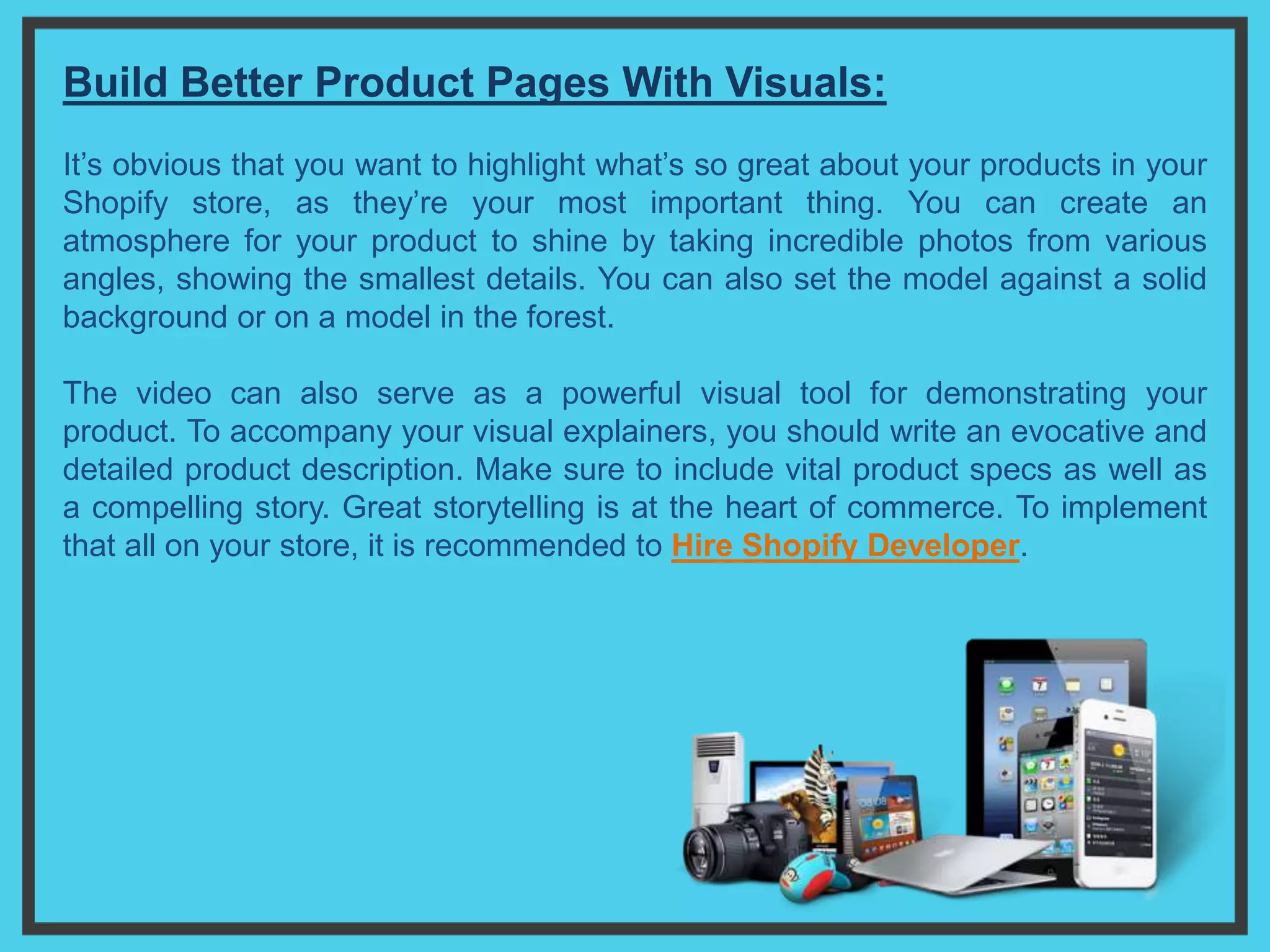 Build Better Product Pages With Visuals:
It’s obvious that you want to highlight what’s so great about your products in your
Shopify store, as they’re your most important thing. You can create an
atmosphere for your product to shine by taking incredible photos from various
angles, showing the smallest details. You can also set the model against a solid
background or on a model in the forest.
The video can also serve as a powerful visual tool for demonstrating your
product. To accompany your visual explainers, you should write an evocative and
detailed product description. Make sure to include vital product specs as well as
a compelling story. Great storytelling is at the heart of commerce. To implement
that all on your store, it is recommended to Hire Shopify Developer.
 