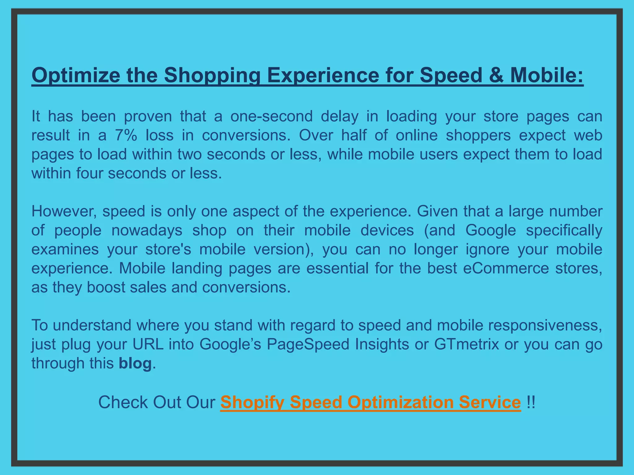 Optimize the Shopping Experience for Speed & Mobile:
It has been proven that a one-second delay in loading your store pages can
result in a 7% loss in conversions. Over half of online shoppers expect web
pages to load within two seconds or less, while mobile users expect them to load
within four seconds or less.
However, speed is only one aspect of the experience. Given that a large number
of people nowadays shop on their mobile devices (and Google specifically
examines your store's mobile version), you can no longer ignore your mobile
experience. Mobile landing pages are essential for the best eCommerce stores,
as they boost sales and conversions.
To understand where you stand with regard to speed and mobile responsiveness,
just plug your URL into Google’s PageSpeed Insights or GTmetrix or you can go
through this blog.
Check Out Our Shopify Speed Optimization Service !!
 