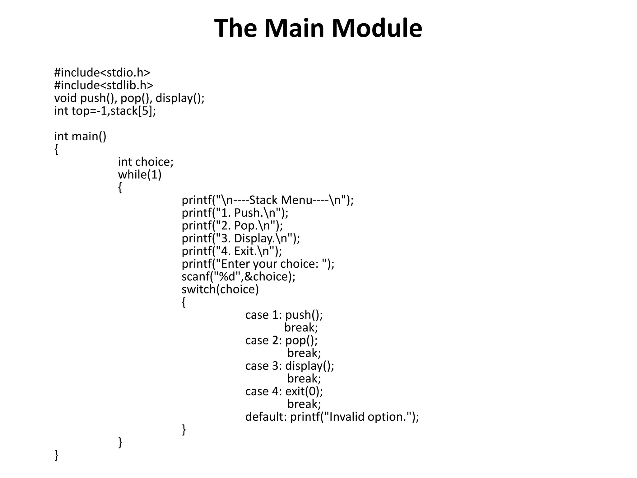 The Main Module
#include<stdio.h>
#include<stdlib.h>
void push(), pop(), display();
int top=-1,stack[5];
int main()
{
int choice;
while(1)
{
printf("n----Stack Menu----n");
printf("1. Push.n");
printf("2. Pop.n");
printf("3. Display.n");
printf("4. Exit.n");
printf("Enter your choice: ");
scanf("%d",&choice);
switch(choice)
{
case 1: push();
break;
case 2: pop();
break;
case 3: display();
break;
case 4: exit(0);
break;
default: printf("Invalid option.");
}
}
}
 