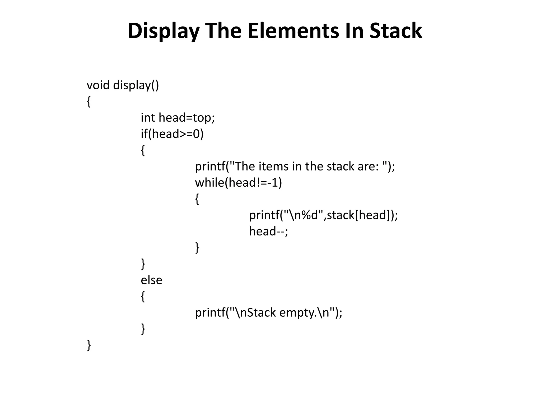 Display The Elements In Stack
void display()
{
int head=top;
if(head>=0)
{
printf("The items in the stack are: ");
while(head!=-1)
{
printf("n%d",stack[head]);
head--;
}
}
else
{
printf("nStack empty.n");
}
}
 