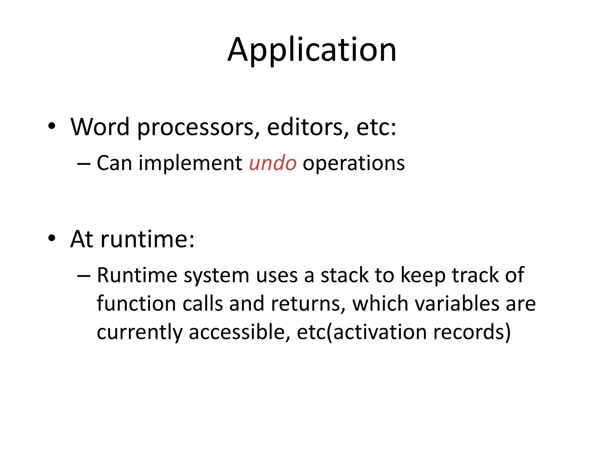 Application
• Word processors, editors, etc:
– Can implement undo operations
• At runtime:
– Runtime system uses a stack to keep track of
function calls and returns, which variables are
currently accessible, etc(activation records)
 