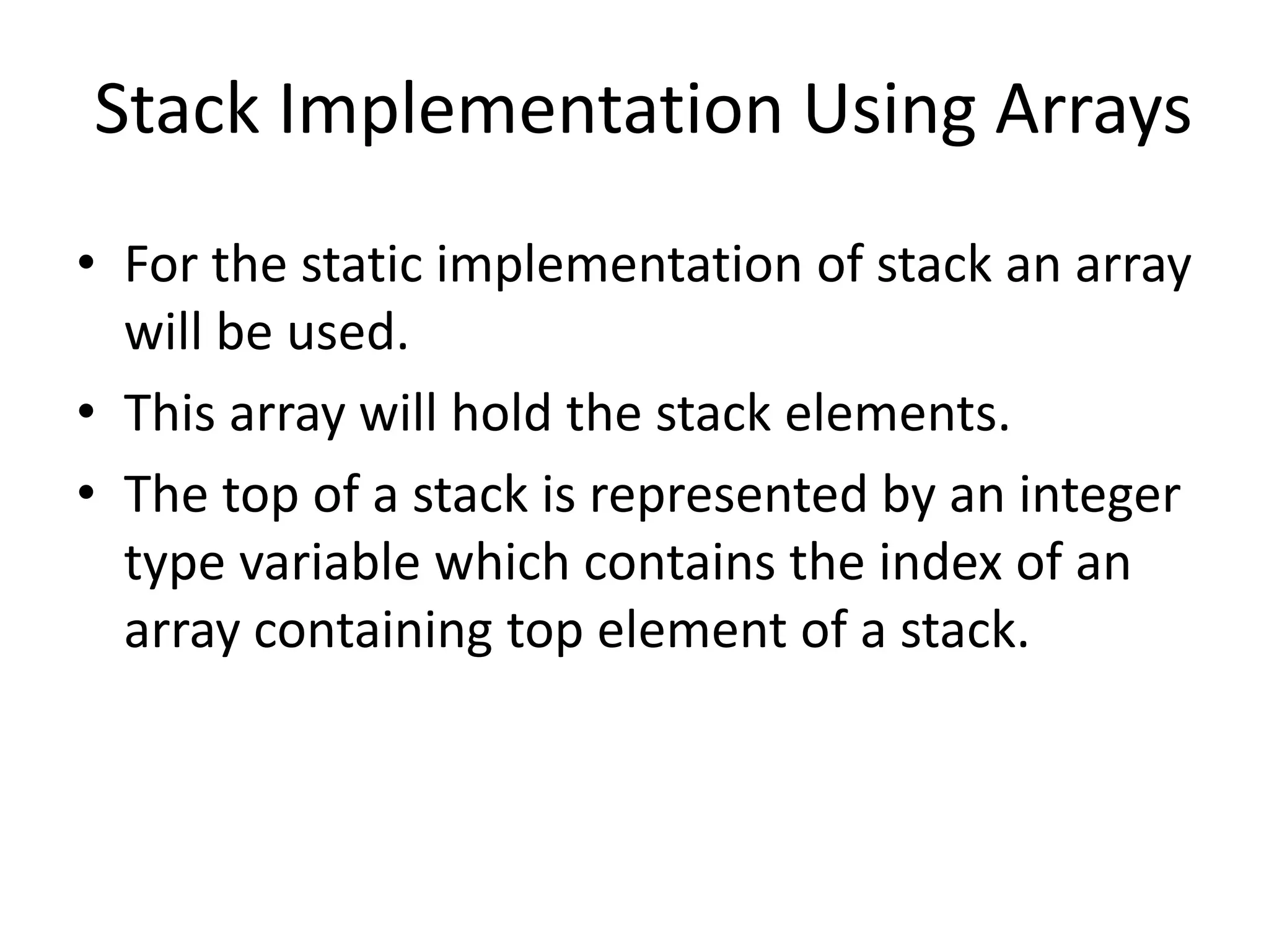 Stack Implementation Using Arrays
• For the static implementation of stack an array
will be used.
• This array will hold the stack elements.
• The top of a stack is represented by an integer
type variable which contains the index of an
array containing top element of a stack.
 