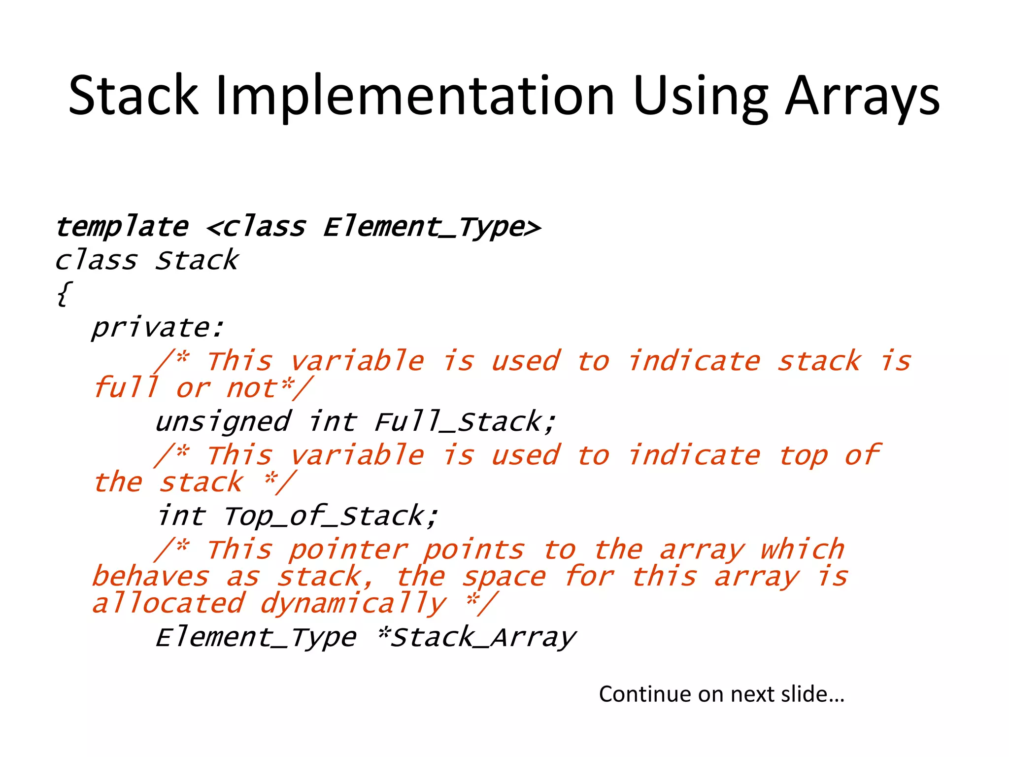 Stack Implementation Using Arrays
template <class Element_Type>
class Stack
{
private:
/* This variable is used to indicate stack is
full or not*/
unsigned int Full_Stack;
/* This variable is used to indicate top of
the stack */
int Top_of_Stack;
/* This pointer points to the array which
behaves as stack, the space for this array is
allocated dynamically */
Element_Type *Stack_Array
Continue on next slide…
 