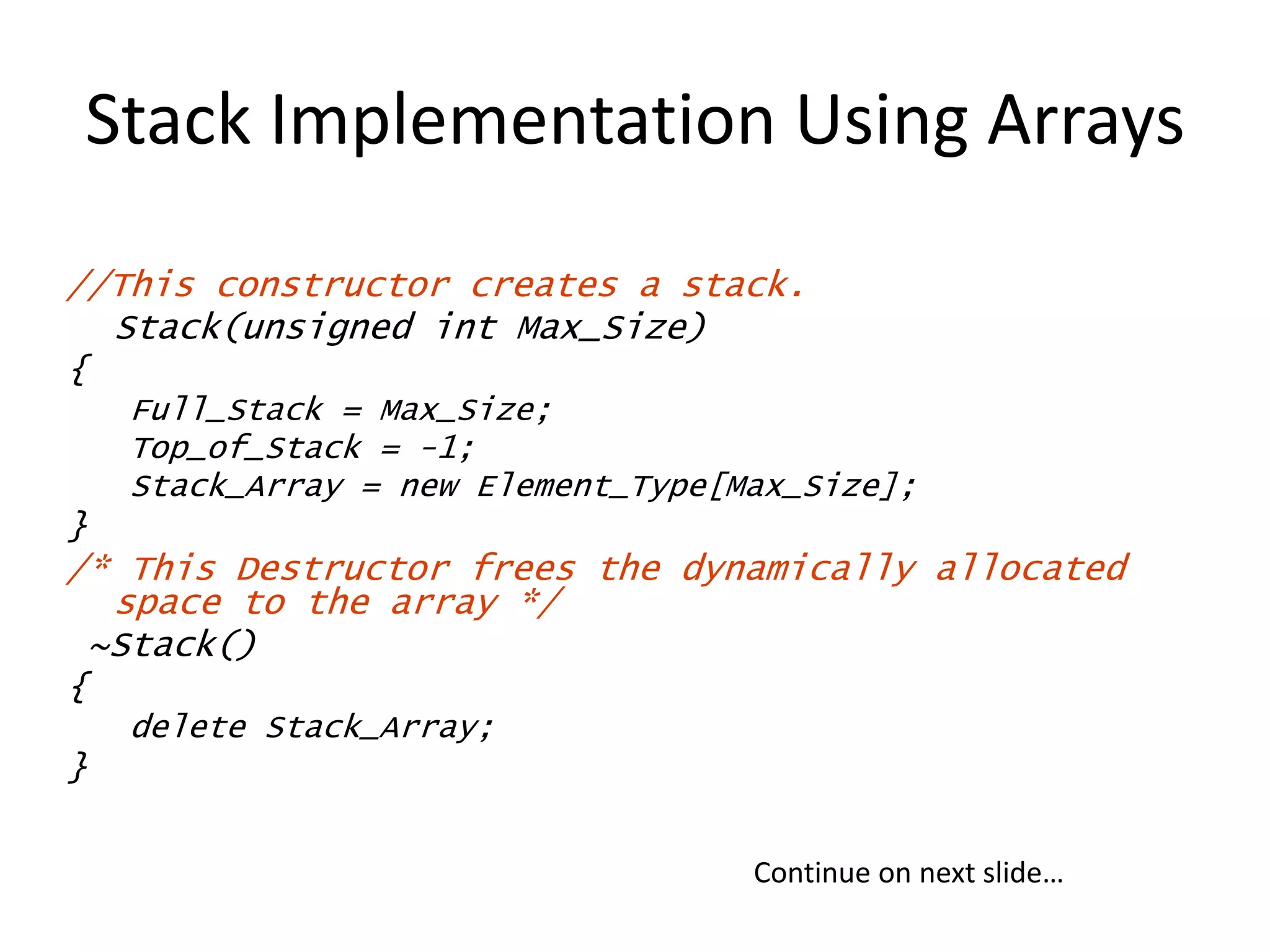 Stack Implementation Using Arrays
//This constructor creates a stack.
Stack(unsigned int Max_Size)
{
Full_Stack = Max_Size;
Top_of_Stack = -1;
Stack_Array = new Element_Type[Max_Size];
}
/* This Destructor frees the dynamically allocated
space to the array */
~Stack()
{
delete Stack_Array;
}
Continue on next slide…
 