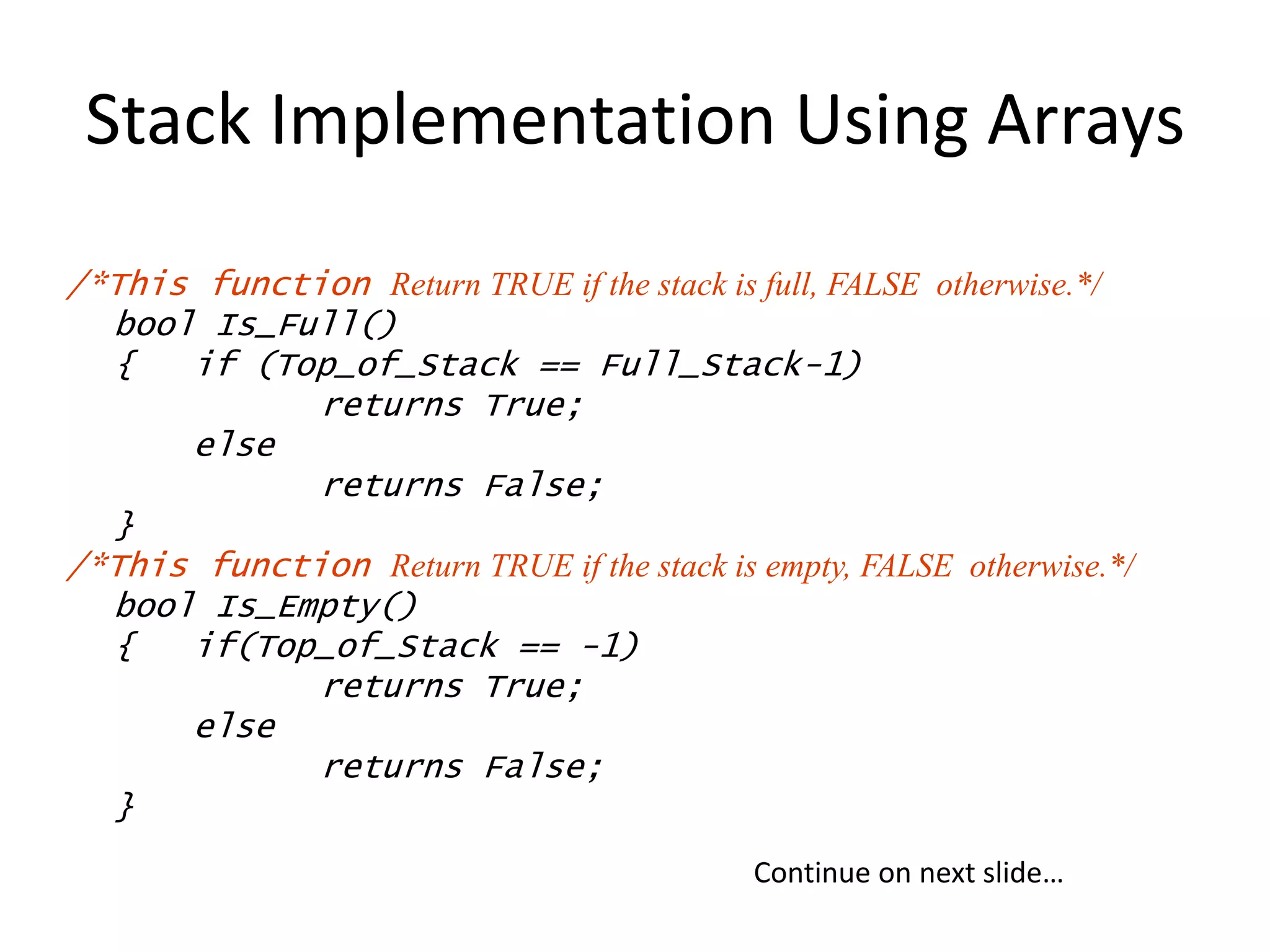 Stack Implementation Using Arrays
/*This function Return TRUE if the stack is full, FALSE otherwise.*/
bool Is_Full()
{ if (Top_of_Stack == Full_Stack-1)
returns True;
else
returns False;
}
/*This function Return TRUE if the stack is empty, FALSE otherwise.*/
bool Is_Empty()
{ if(Top_of_Stack == -1)
returns True;
else
returns False;
}
Continue on next slide…
 