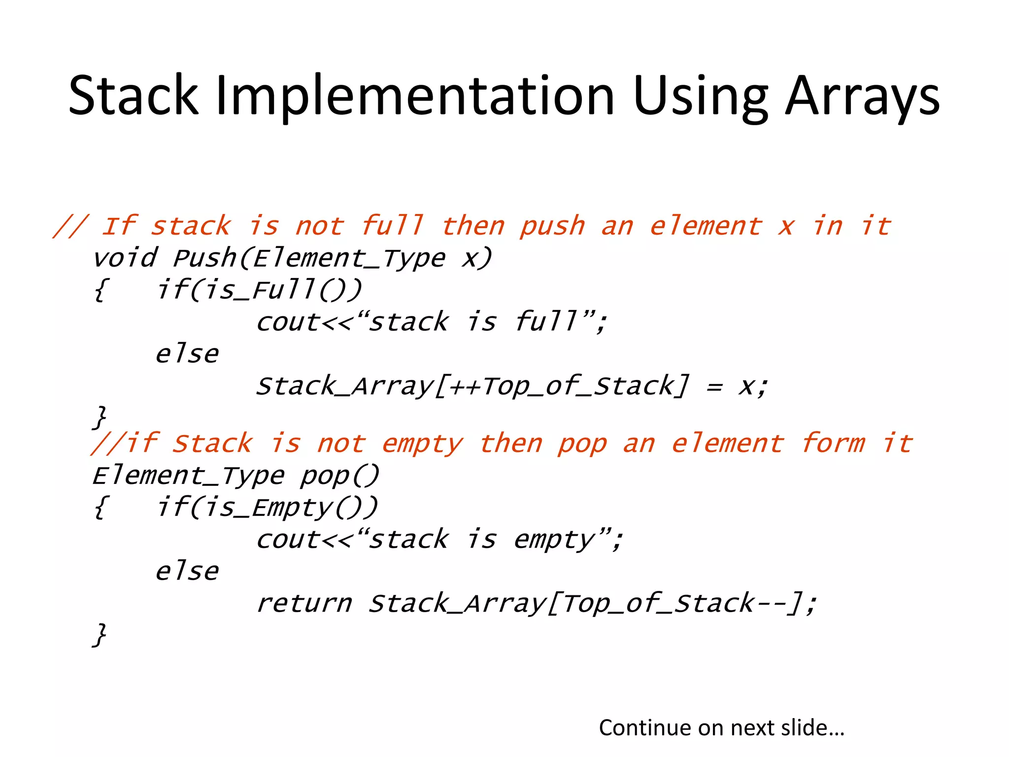 Stack Implementation Using Arrays
// If stack is not full then push an element x in it
void Push(Element_Type x)
{ if(is_Full())
cout<<“stack is full”;
else
Stack_Array[++Top_of_Stack] = x;
}
//if Stack is not empty then pop an element form it
Element_Type pop()
{ if(is_Empty())
cout<<“stack is empty”;
else
return Stack_Array[Top_of_Stack--];
}
Continue on next slide…
 
