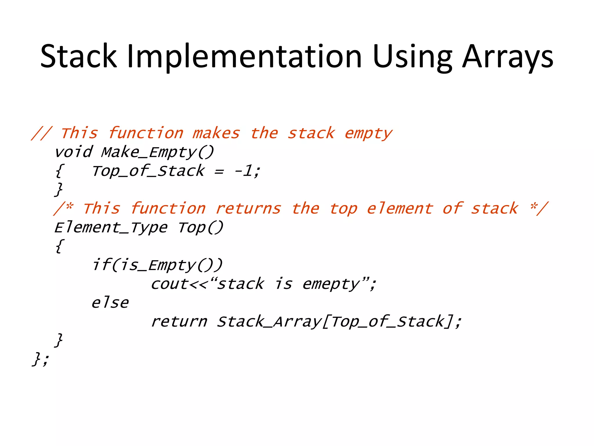 Stack Implementation Using Arrays
// This function makes the stack empty
void Make_Empty()
{ Top_of_Stack = -1;
}
/* This function returns the top element of stack */
Element_Type Top()
{
if(is_Empty())
cout<<“stack is emepty”;
else
return Stack_Array[Top_of_Stack];
}
};
 